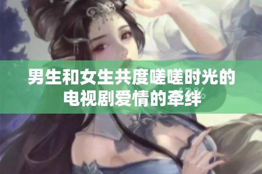 男生和女生共度嗟嗟時光的電視劇愛情的牽絆