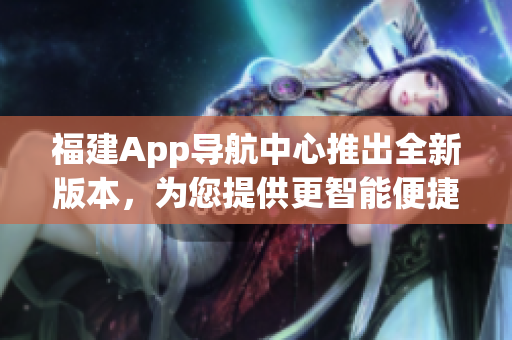 福建App導(dǎo)航中心推出全新版本，為您提供更智能便捷的導(dǎo)航服務(wù)