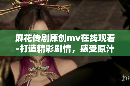 麻花傳劇原創(chuàng)mv在線(xiàn)觀看-打造精彩劇情，感受原汁原味的表演藝術(shù)