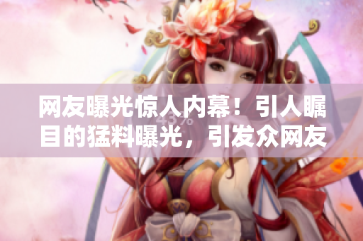 網(wǎng)友曝光驚人內(nèi)幕！引人矚目的猛料曝光，引發(fā)眾網(wǎng)友熱議