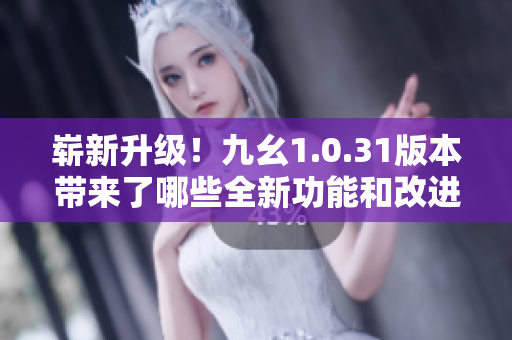 嶄新升級(jí)！九幺1.0.31版本帶來了哪些全新功能和改進(jìn)？