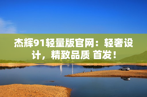 杰輝91輕量版官網(wǎng)：輕奢設計，精致品質(zhì) 首發(fā)！