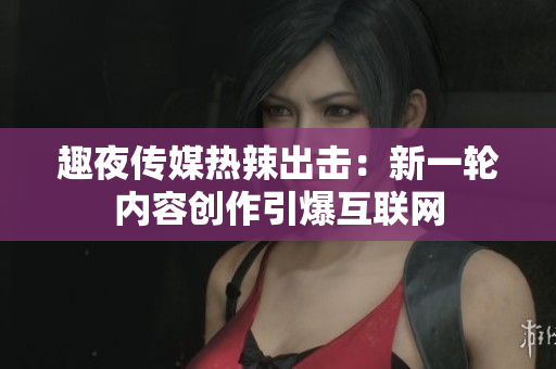 趣夜傳媒熱辣出擊：新一輪內(nèi)容創(chuàng)作引爆互聯(lián)網(wǎng)