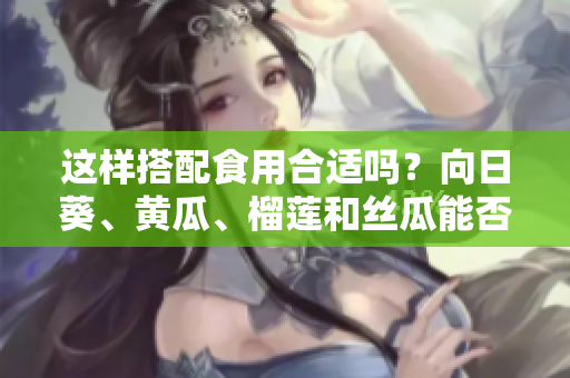 這樣搭配食用合適嗎？向日葵、黃瓜、榴蓮和絲瓜能否一起食用？