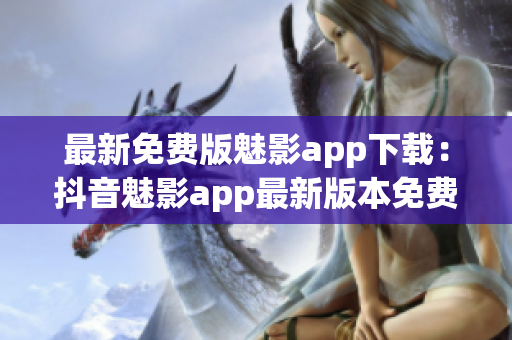 最新免費版魅影app下載：抖音魅影app最新版本免費下載攻略