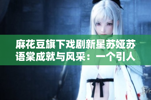 麻花豆旗下戲劇新星蘇婭蘇語棠成就與風采：一個引人注目的藝術(shù)新貴
