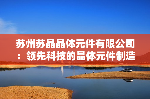 蘇州蘇晶晶體元件有限公司：領先科技的晶體元件制造商，為您提供高品質(zhì)解決方案