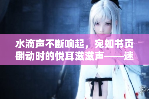 水滴聲不斷響起，宛如書頁翻動時的悅耳滋滋聲——迷人的自然音樂在耳畔徜徉