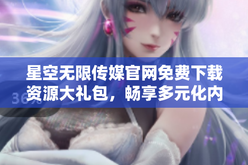 星空無限傳媒官網(wǎng)免費(fèi)下載資源大禮包，暢享多元化內(nèi)容獲取特權(quán)