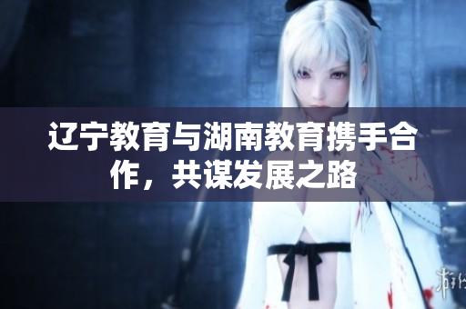 遼寧教育與湖南教育攜手合作，共謀發(fā)展之路