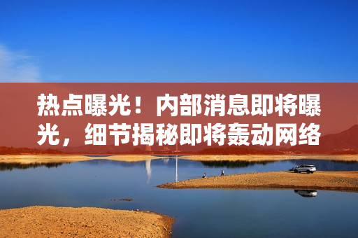 熱點曝光！內(nèi)部消息即將曝光，細節(jié)揭秘即將轟動網(wǎng)絡(luò)