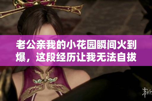 老公親我的小花園瞬間火到爆，這段經(jīng)歷讓我無法自拔