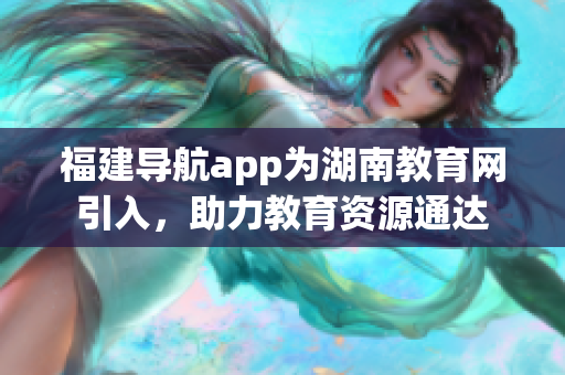 福建導航app為湖南教育網(wǎng)引入，助力教育資源通達