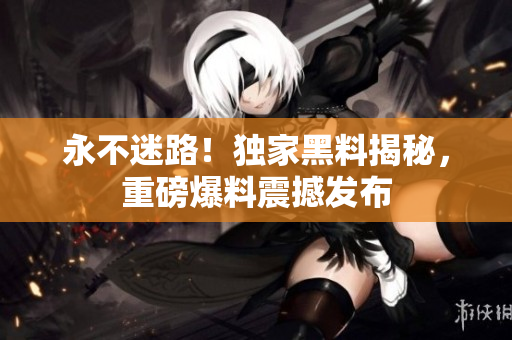 永不迷路！獨(dú)家黑料揭秘，重磅爆料震撼發(fā)布
