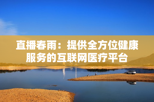 直播春雨：提供全方位健康服務(wù)的互聯(lián)網(wǎng)醫(yī)療平臺