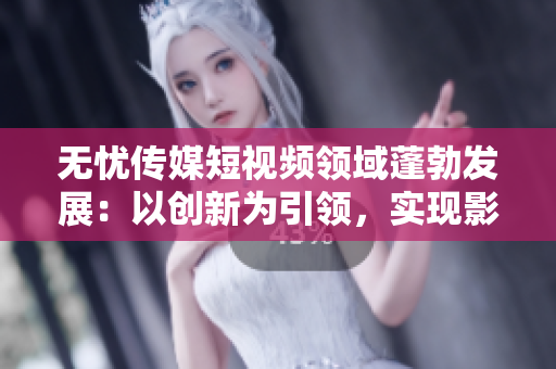 無憂傳媒短視頻領(lǐng)域蓬勃發(fā)展：以創(chuàng)新為引領(lǐng)，實現(xiàn)影響力與盈利雙豐收