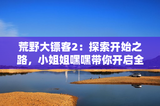 荒野大鏢客2：探索開始之路，小姐姐嘿嘿帶你開啟全新冒險