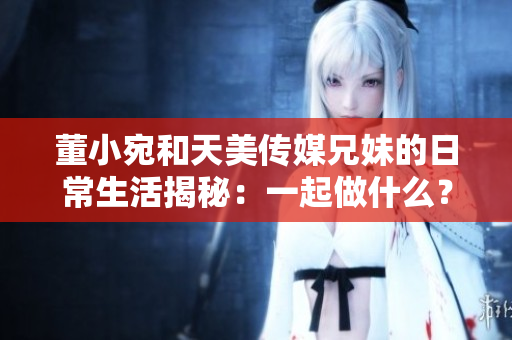 董小宛和天美傳媒兄妹的日常生活揭秘：一起做什么？