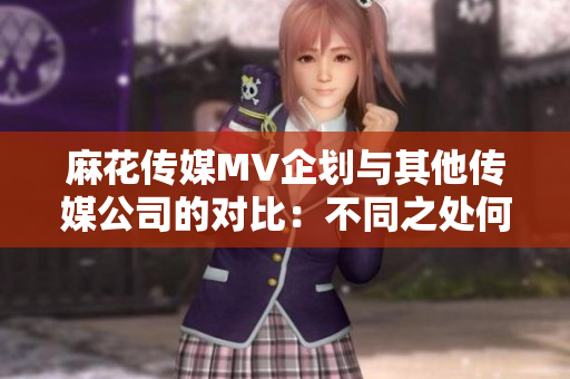 麻花傳媒MV企劃與其他傳媒公司的對比：不同之處何在？