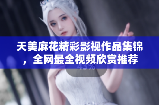 天美麻花精彩影視作品集錦，全網(wǎng)最全視頻欣賞推薦