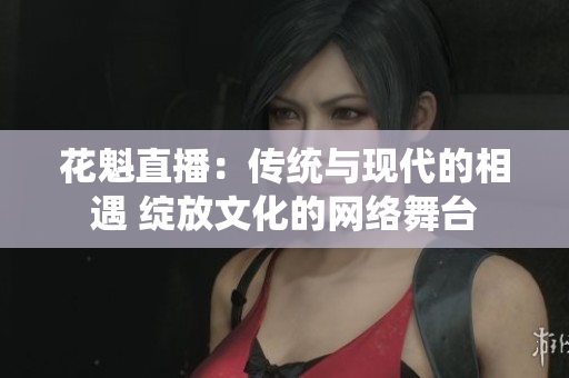 花魁直播：傳統(tǒng)與現(xiàn)代的相遇 綻放文化的網(wǎng)絡(luò)舞臺(tái)