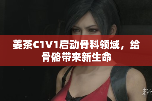 姜茶C1V1啟動(dòng)骨科領(lǐng)域，給骨骼帶來新生命