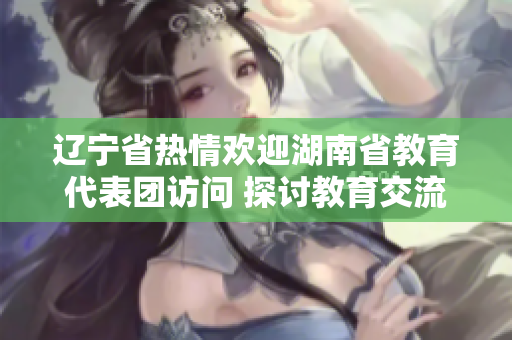 遼寧省熱情歡迎湖南省教育代表團(tuán)訪問 探討教育交流合作