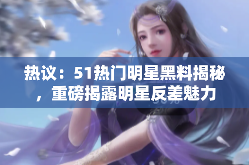熱議：51熱門明星黑料揭秘，重磅揭露明星反差魅力