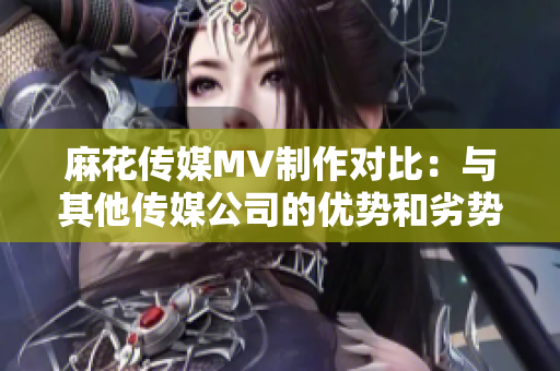 麻花傳媒MV制作對(duì)比：與其他傳媒公司的優(yōu)勢(shì)和劣勢(shì)分析