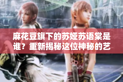 麻花豆旗下的蘇婭蘇語(yǔ)棠是誰(shuí)？重新揭秘這位神秘的藝人身份