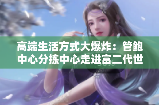 高端生活方式大爆炸：管鮑中心分揀中心走進(jìn)富二代世界