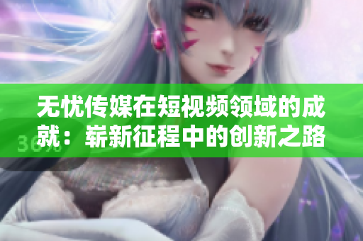 無憂傳媒在短視頻領(lǐng)域的成就：嶄新征程中的創(chuàng)新之路