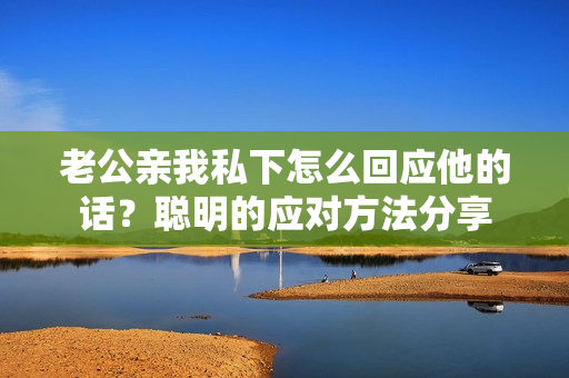 老公親我私下怎么回應他的話？聰明的應對方法分享