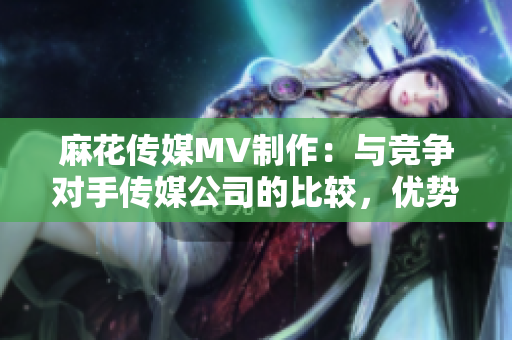 麻花傳媒MV制作：與競爭對(duì)手傳媒公司的比較，優(yōu)勢分析