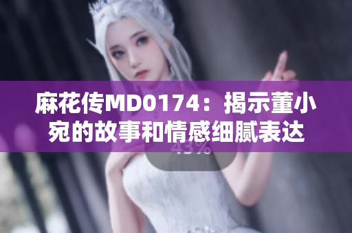 麻花傳MD0174：揭示董小宛的故事和情感細(xì)膩表達(dá)