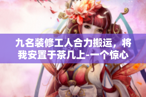 九名裝修工人合力搬運(yùn)，將我安置于茶幾上-一個(gè)驚心動(dòng)魄的經(jīng)歷