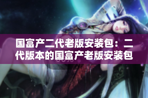 國富產(chǎn)二代老版安裝包：二代版本的國富產(chǎn)老版安裝包重新上線