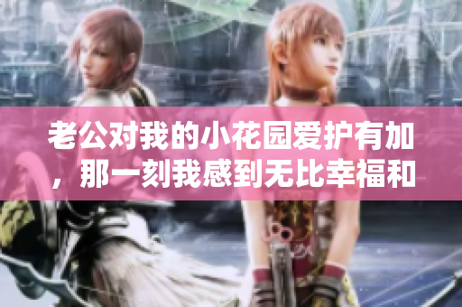 老公對(duì)我的小花園愛(ài)護(hù)有加，那一刻我感到無(wú)比幸福和滿(mǎn)足