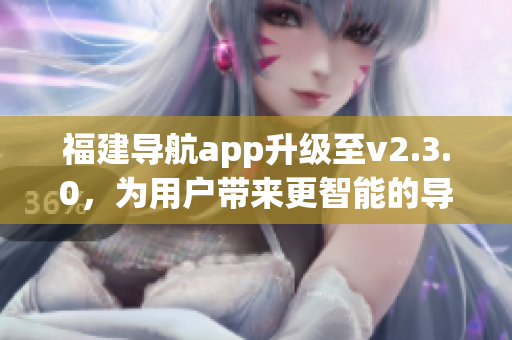 福建導(dǎo)航app升級(jí)至v2.3.0，為用戶(hù)帶來(lái)更智能的導(dǎo)航體驗(yàn)