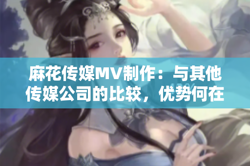 麻花傳媒MV制作：與其他傳媒公司的比較，優(yōu)勢何在？