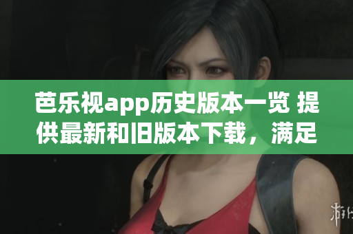 芭樂視app歷史版本一覽 提供最新和舊版本下載，滿足用戶需求