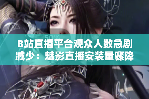 B站直播平臺(tái)觀眾人數(shù)急劇減少：魅影直播安裝量驟降