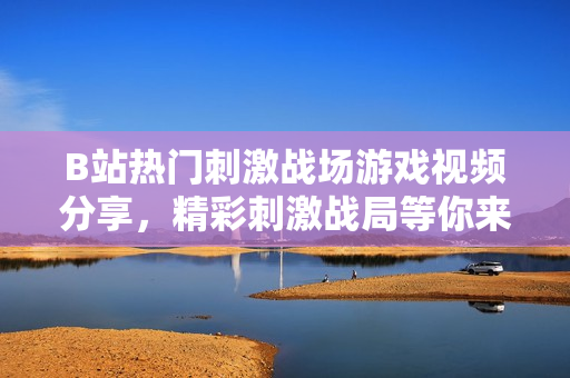 B站熱門刺激戰(zhàn)場游戲視頻分享，精彩刺激戰(zhàn)局等你來戰(zhàn)