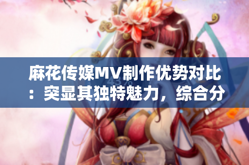 麻花傳媒MV制作優(yōu)勢對比：突顯其獨特魅力，綜合分析與其他傳媒公司的差異
