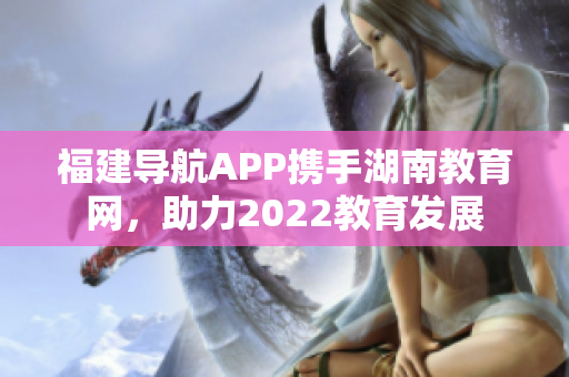 福建導(dǎo)航APP攜手湖南教育網(wǎng)，助力2022教育發(fā)展