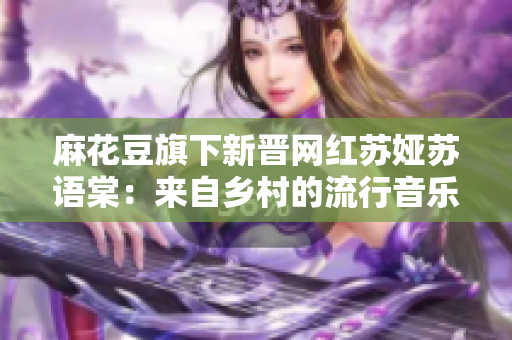 麻花豆旗下新晉網(wǎng)紅蘇婭蘇語棠：來自鄉(xiāng)村的流行音樂才女