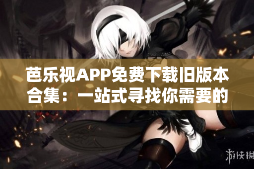 芭樂視APP免費(fèi)下載舊版本合集：一站式尋找你需要的歷史版本