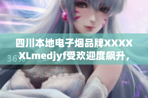 四川本地電子煙品牌XXXXXLmedjyf受歡迎度飆升，引領(lǐng)當(dāng)?shù)厥袌?chǎng)新潮流