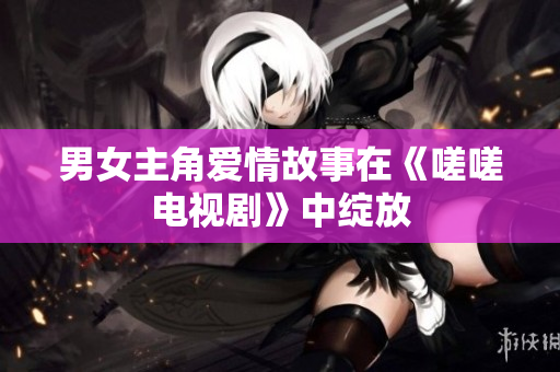 男女主角愛(ài)情故事在《嗟嗟電視劇》中綻放
