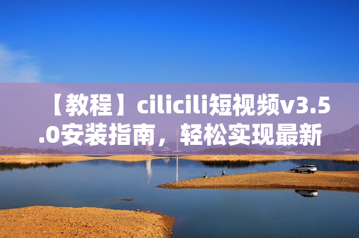 【教程】cilicili短視頻v3.5.0安裝指南，輕松實(shí)現(xiàn)最新版本安裝步驟